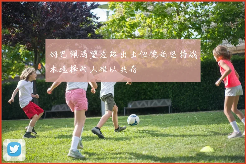 姆巴佩渴望左路出击但德尚坚持战术选择两人难以共存