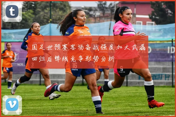国足世预赛客场备战强度加大武磊回归后锋线竞争形势分析
