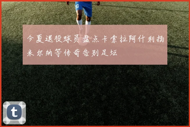 今夏退役球员盘点卡索拉阿什利扬米尔纳等传奇告别足坛