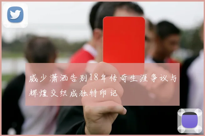 威少潇洒告别18年传奇生涯争议与辉煌交织成独特印记