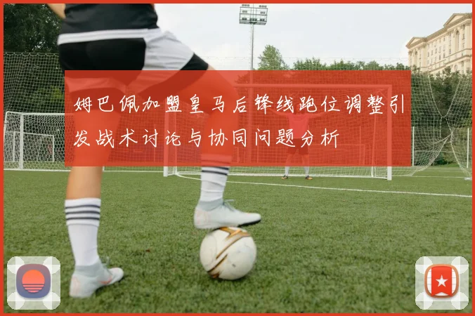 姆巴佩加盟皇马后锋线跑位调整引发战术讨论与协同问题分析